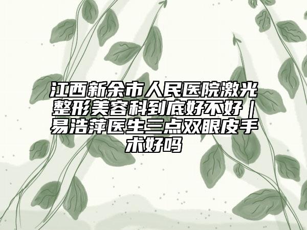 江西新余市人民医院激光整形美容科到底好不好｜易浩萍医生三点双眼皮手术好吗