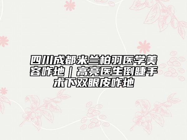 四川成都米兰柏羽医学美容咋地｜高亮医生倒睫手术下双眼皮咋地