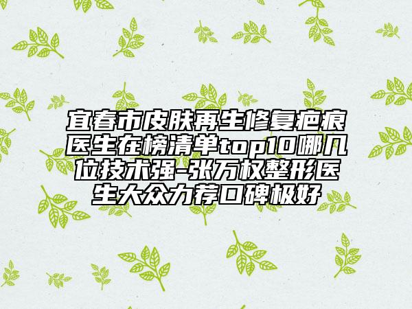 宜春市皮肤再生修复疤痕医生在榜清单top10哪几位技术强-张万权整形医生大众力荐口碑极好