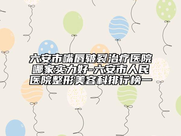 六安市嘴唇皲裂治疗医院哪家实力好-六安市人民医院整形美容科排行榜一