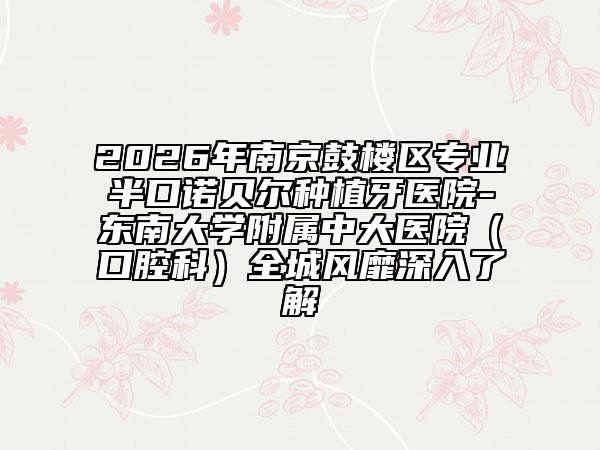 2026年南京鼓楼区专业半口诺贝尔种植牙医院-东南大学附属中大医院（口腔科）全城风靡深入了解