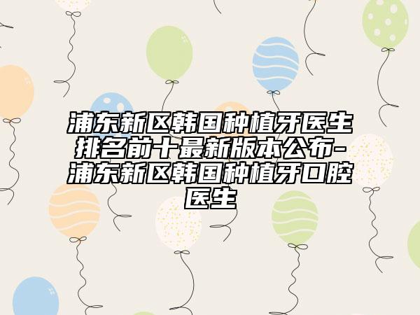 浦东新区韩国种植牙医生排名前十最新版本公布-浦东新区韩国种植牙口腔医生