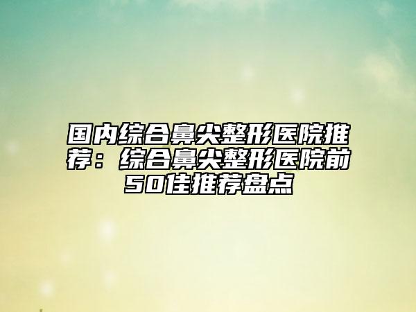 国内综合鼻尖整形医院推荐：综合鼻尖整形医院前50佳推荐盘点