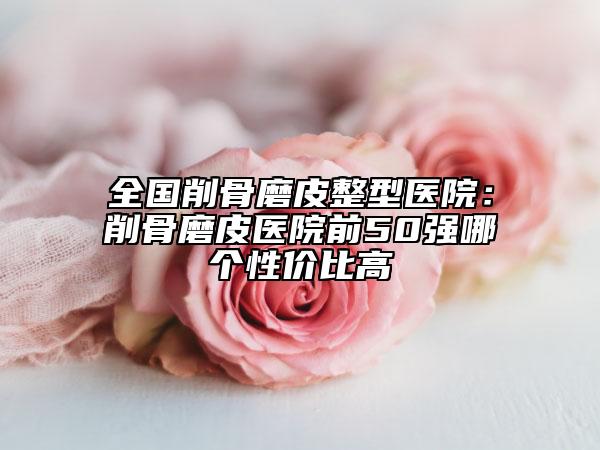 全国削骨磨皮整型医院：削骨磨皮医院前50强哪个性价比高