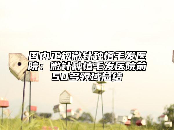 国内正规微针种植毛发医院：微针种植毛发医院前50多领域总结
