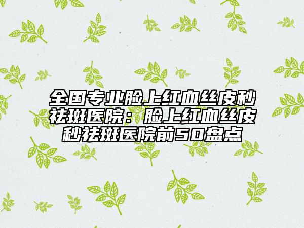 全国专业脸上红血丝皮秒祛斑医院：脸上红血丝皮秒祛斑医院前50盘点
