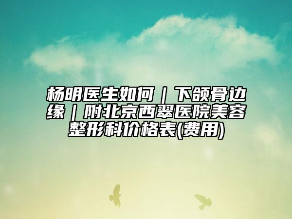 杨明医生如何｜下颌骨边缘｜附北京西翠医院美容整形科价格表(费用)