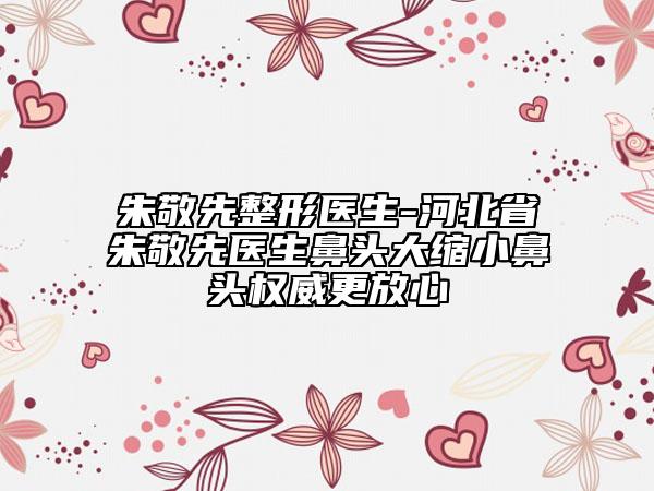 朱敬先整形医生-河北省朱敬先医生鼻头大缩小鼻头权威更放心