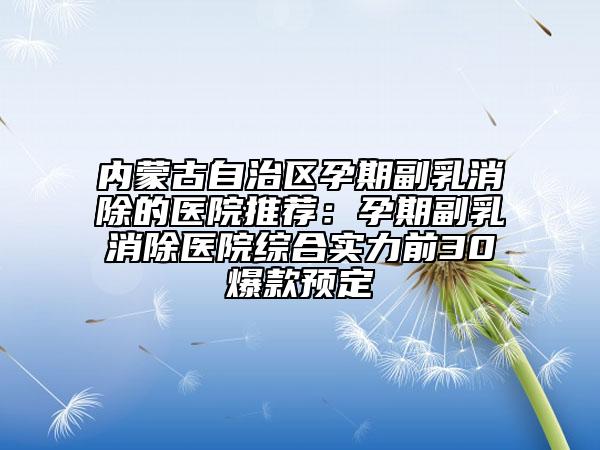 内蒙古自治区孕期副乳消除的医院推荐：孕期副乳消除医院综合实力前30爆款预定