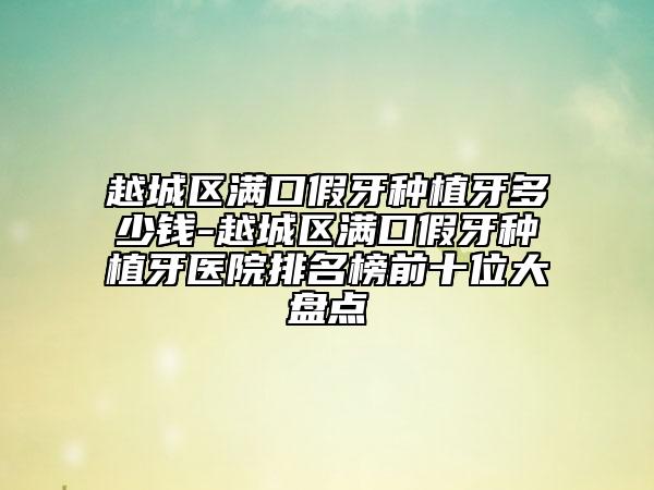 越城区满口假牙种植牙多少钱-越城区满口假牙种植牙医院排名榜前十位大盘点