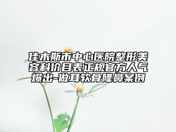 佳木斯市中心医院整形美容科价目表正规官方人气爆出-做耳软骨隆鼻案例