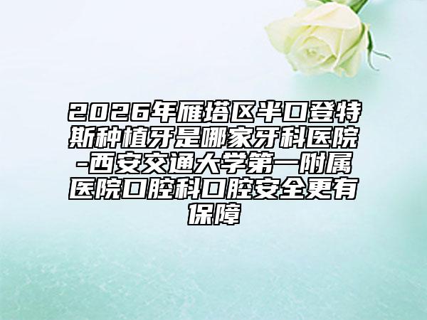 2026年雁塔区半口登特斯种植牙是哪家牙科医院-西安交通大学第一附属医院口腔科口腔安全更有保障