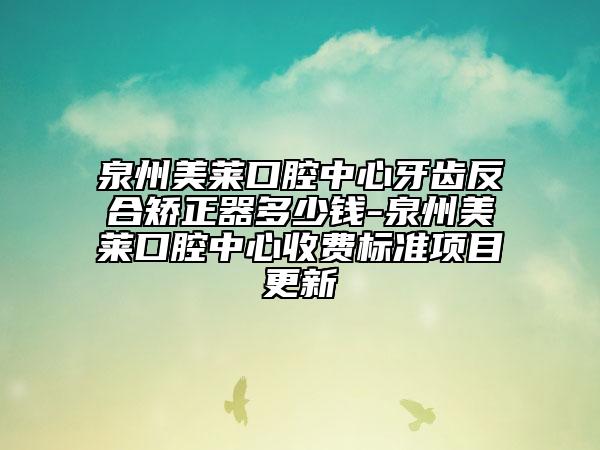 泉州美莱口腔中心牙齿反合矫正器多少钱-泉州美莱口腔中心收费标准项目更新