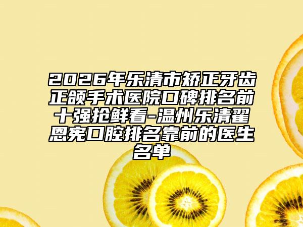 2026年乐清市矫正牙齿正颌手术医院口碑排名前十强抢鲜看-温州乐清翟恩宪口腔排名靠前的医生名单