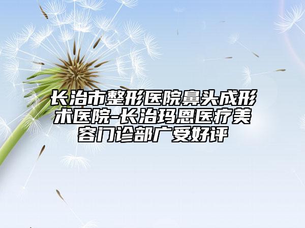 长治市整形医院鼻头成形术医院-长治玛恩医疗美容门诊部广受好评