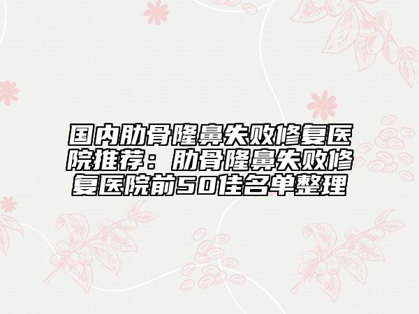 国内肋骨隆鼻失败修复医院推荐：肋骨隆鼻失败修复医院前50佳名单整理