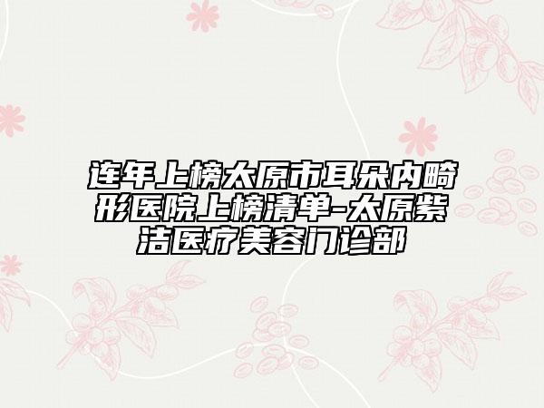 连年上榜太原市耳朵内畸形医院上榜清单-太原紫洁医疗美容门诊部