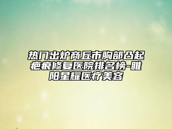热门出炉商丘市胸部凸起疤痕修复医院排名榜-睢阳星耀医疗美容