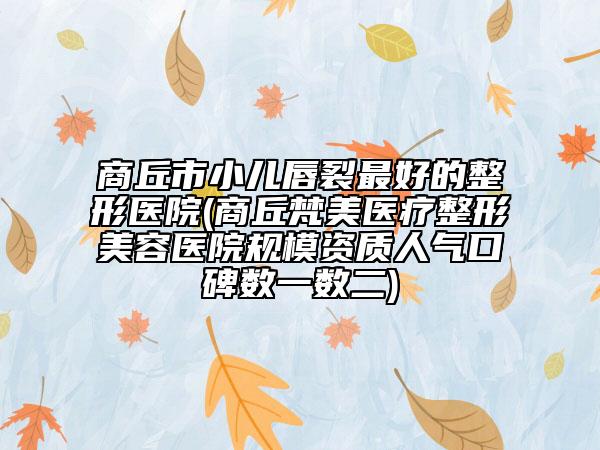 商丘市小儿唇裂最好的整形医院(商丘梵美医疗整形美容医院规模资质人气口碑数一数二)