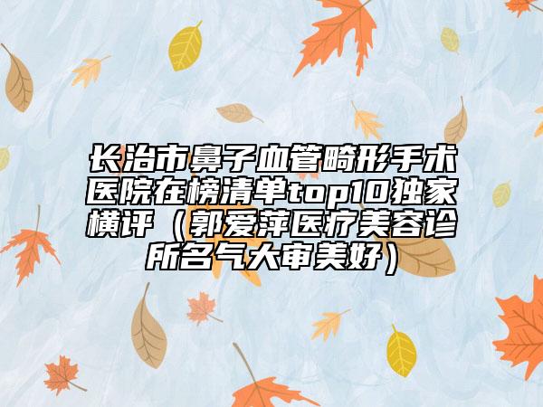长治市鼻子血管畸形手术医院在榜清单top10独家横评（郭爱萍医疗美容诊所名气大审美好）