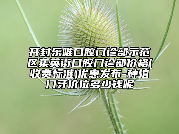 开封乐唯口腔门诊部示范区集英街口腔门诊部价格(收费标准)优惠发布-种植门牙价位多少钱呢