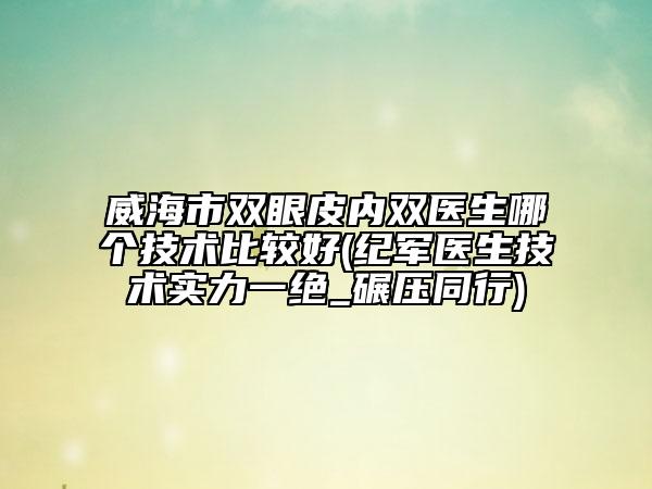 威海市双眼皮内双医生哪个技术比较好(纪军医生技术实力一绝_碾压同行)