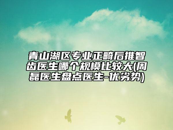 青山湖区专业正畸后推智齿医生哪个规模比较大(周磊医生盘点医生-优劣势)