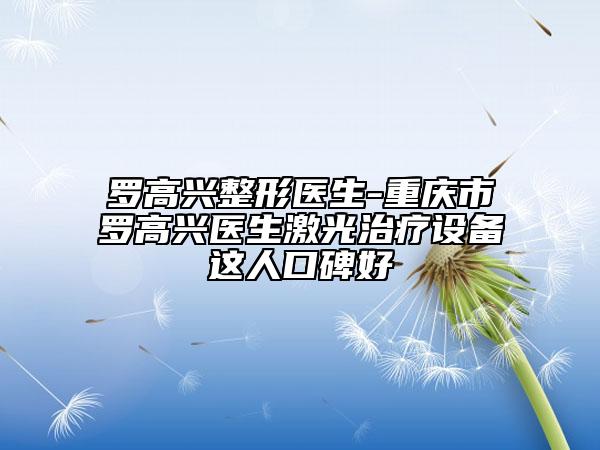 罗高兴整形医生-重庆市罗高兴医生激光治疗设备这人口碑好