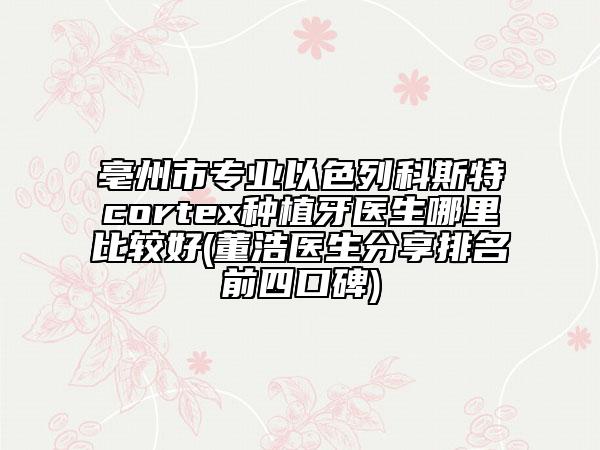 亳州市专业以色列科斯特cortex种植牙医生哪里比较好(董浩医生分享排名前四口碑)