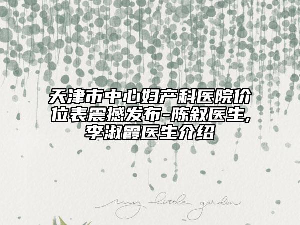 天津市中心妇产科医院价位表震撼发布-陈叙医生,李淑霞医生介绍