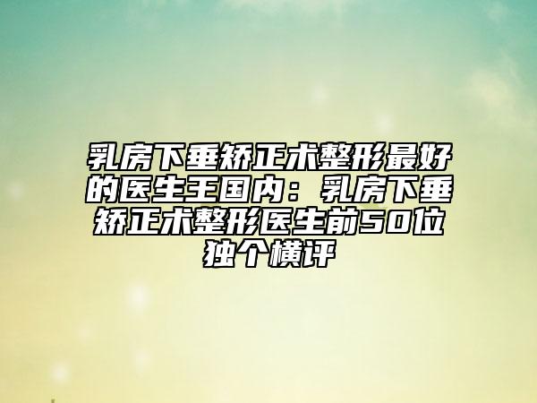 乳房下垂矫正术整形最好的医生王国内：乳房下垂矫正术整形医生前50位独个横评