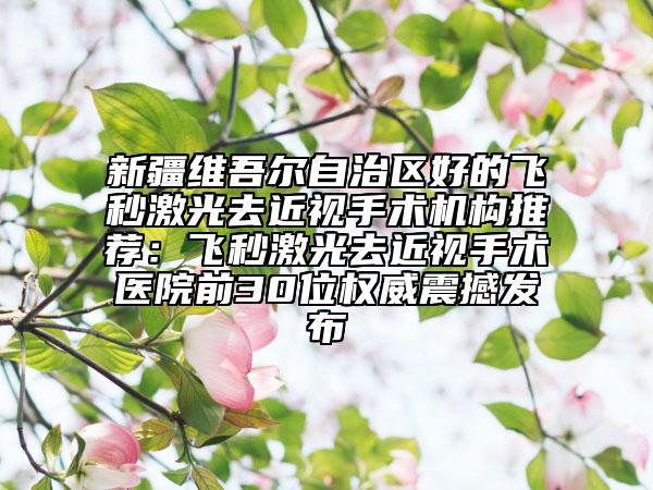 新疆维吾尔自治区好的飞秒激光去近视手术机构推荐：飞秒激光去近视手术医院前30位权威震撼发布