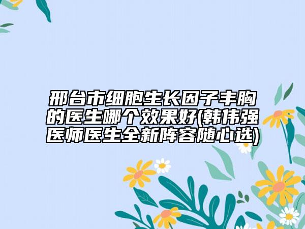 邢台市细胞生长因子丰胸的医生哪个效果好(韩伟强医师医生全新阵容随心选)