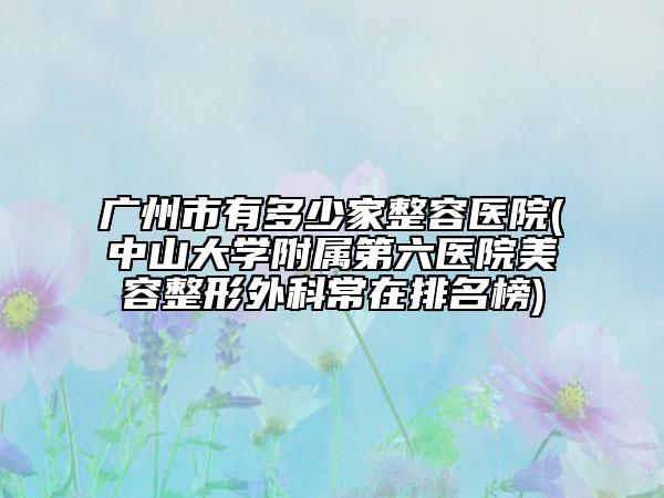 广州市有多少家整容医院(中山大学附属第六医院美容整形外科常在排名榜)