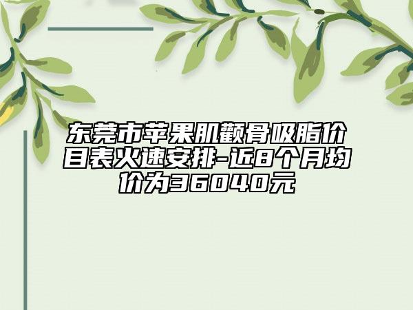 东莞市苹果肌颧骨吸脂价目表火速安排-近8个月均价为36040元