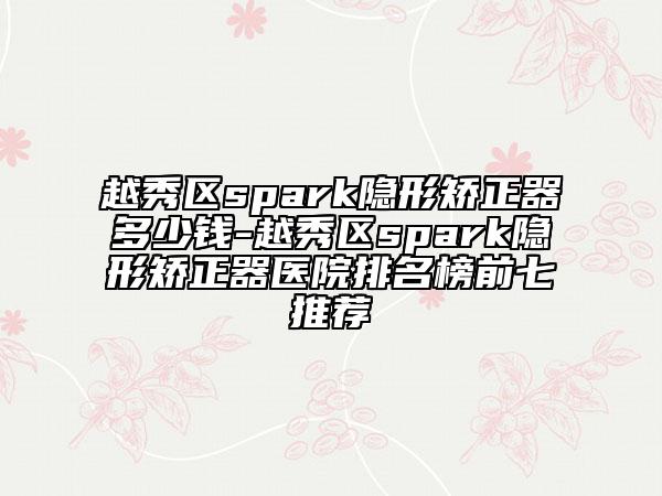 越秀区spark隐形矫正器多少钱-越秀区spark隐形矫正器医院排名榜前七推荐