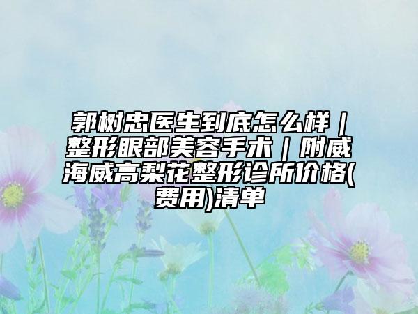 郭树忠医生到底怎么样｜整形眼部美容手术｜附威海威高梨花整形诊所价格(费用)清单