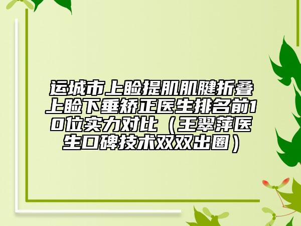 运城市上睑提肌肌腱折叠上睑下垂矫正医生排名前10位实力对比（王翠萍医生口碑技术双双出圈）