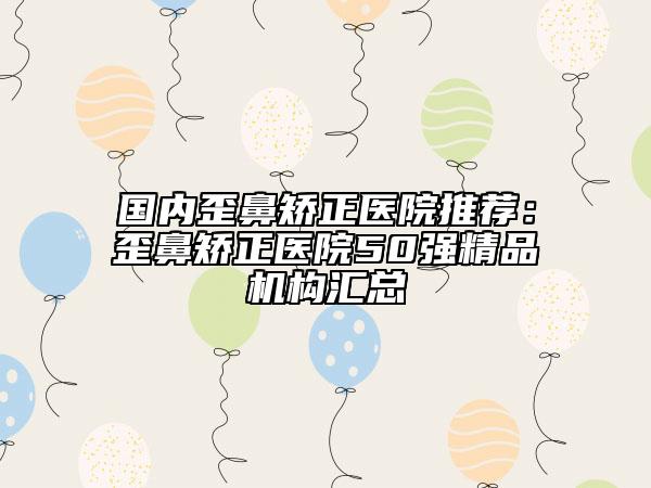 国内歪鼻矫正医院推荐：歪鼻矫正医院50强精品机构汇总