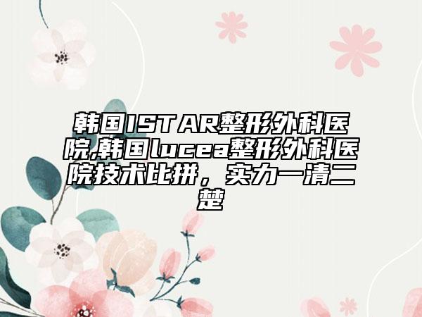 韩国ISTAR整形外科医院,韩国lucea整形外科医院技术比拼，实力一清二楚