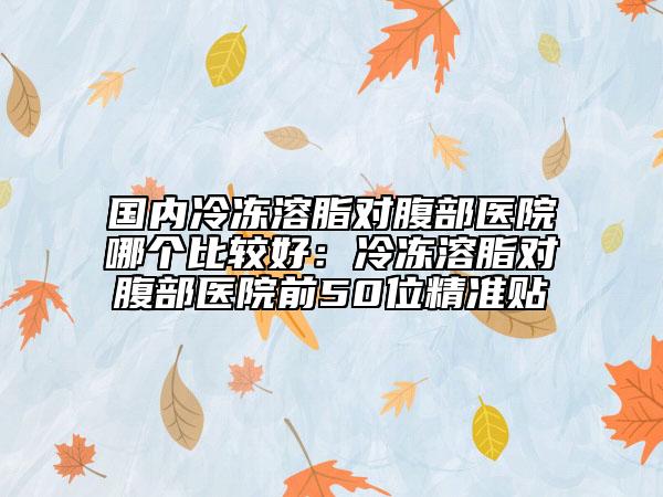 国内冷冻溶脂对腹部医院哪个比较好：冷冻溶脂对腹部医院前50位精准贴
