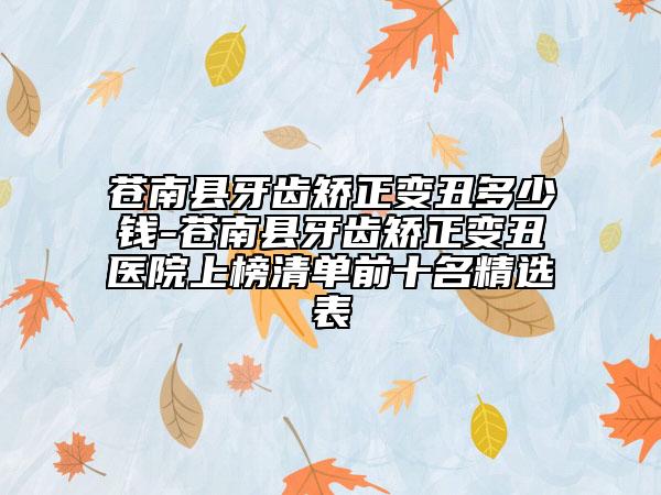 苍南县牙齿矫正变丑多少钱-苍南县牙齿矫正变丑医院上榜清单前十名精选表