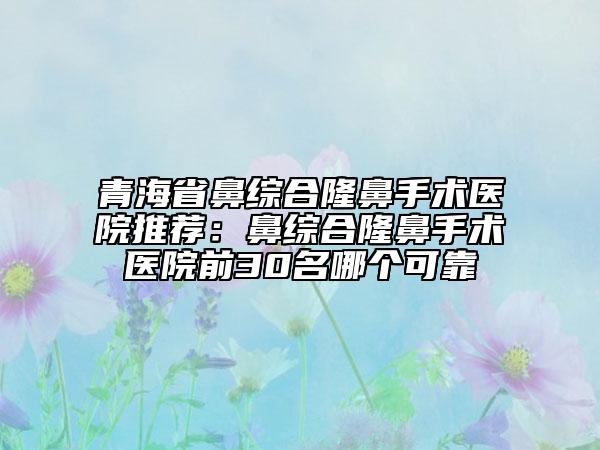 青海省鼻综合隆鼻手术医院推荐：鼻综合隆鼻手术医院前30名哪个可靠