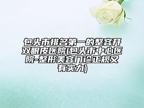 包头市排名第一的整容开双眼皮医院(包头市中心医院-整形美容门诊正规又有实力)
