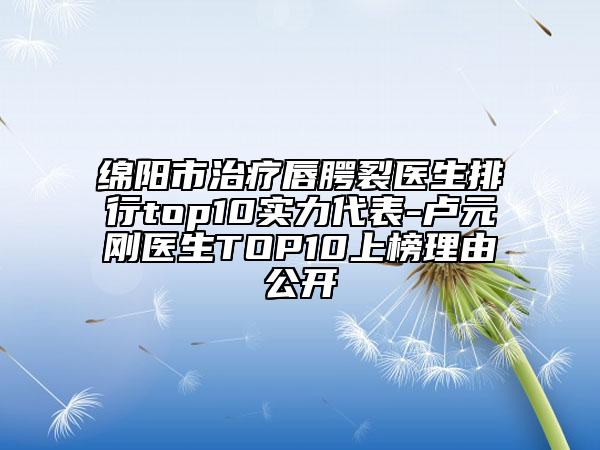 绵阳市治疗唇腭裂医生排行top10实力代表-卢元刚医生TOP10上榜理由公开