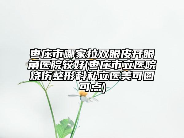 枣庄市哪家拉双眼皮开眼角医院较好(枣庄市立医院烧伤整形科私立医美可圈可点)