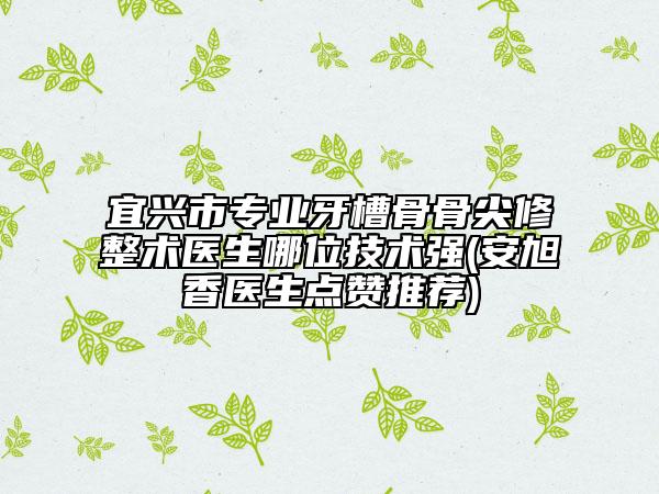 宜兴市专业牙槽骨骨尖修整术医生哪位技术强(安旭香医生点赞推荐)