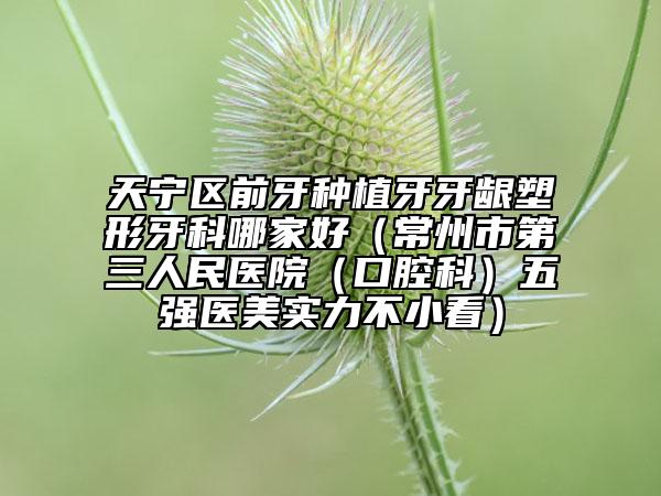 天宁区前牙种植牙牙龈塑形牙科哪家好（常州市第三人民医院（口腔科）五强医美实力不小看）
