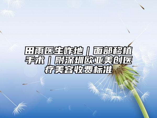 田雨医生咋地｜面部移植手术｜附深圳欧亚美创医疗美容收费标准