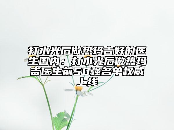打水光后做热玛吉好的医生国内：打水光后做热玛吉医生前50强名单权威上线